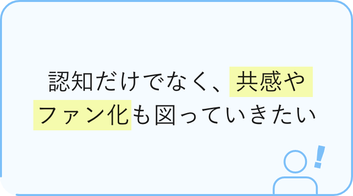 認知だけでなく、共感やファン化も図っていきたい